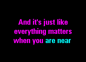 And it's just like

everything matters
when you are near