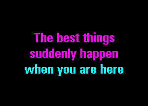 The best things

suddenly happen
when you are here