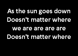 As the sun goes down
Doesn't matter where
we are are are are
Doesn't matter where