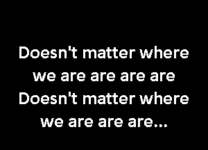 Doesn't matter where
we are are are are
Doesn't matter where
we are are are...