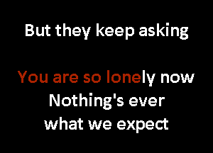 But they keep asking

You are so lonely now
Nothing's ever
what we expect