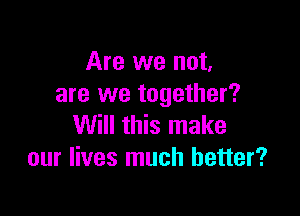 Are we not,
are we together?

Will this make
our lives much better?