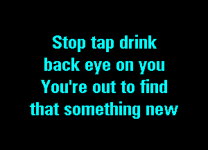 Stop tap drink
hack eye on you

You're out to find
that something new