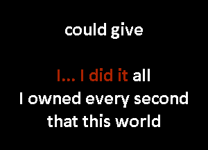 could give

I... I did it all

I owned every second
that this world