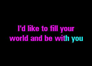 I'd like to fill your

world and be with you