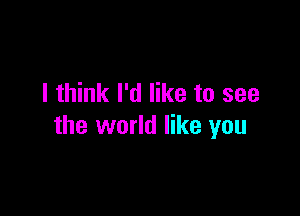 I think I'd like to see

the world like you