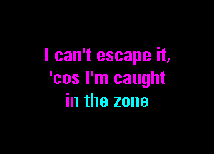 I can't escape it,

'cos I'm caught
in the zone