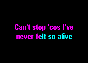 Can't stop 'cos I've

never felt so alive