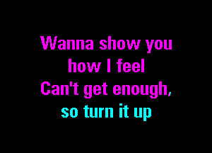 Wanna show you
how I feel

Can't get enough.
so turn it up