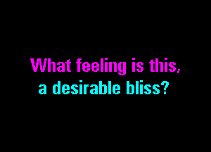 What feeling is this,

a desirable bliss?