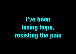 I've been

losing hope,
resisting the pain