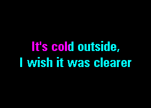 It's cold outside,

I wish it was clearer