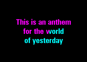 This is an anthem

for the world
of yesterday