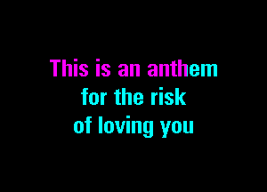 This is an anthem

for the risk
of loving you