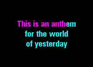 This is an anthem

for the world
of yesterday