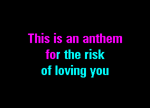 This is an anthem

for the risk
of loving you