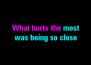 What hurts the most

was being so close