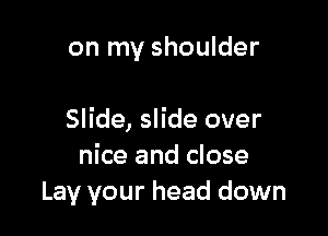 on my shoulder

Slide, slide over
nice and close
Lay your head down