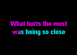 What hurts the most

was being so close
