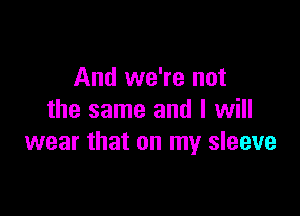 And we're not

the same and I will
wear that on my sleeve