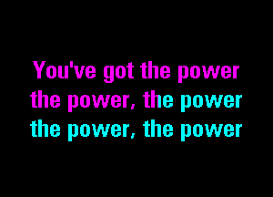 You've got the power

the power, the power
the power. the power