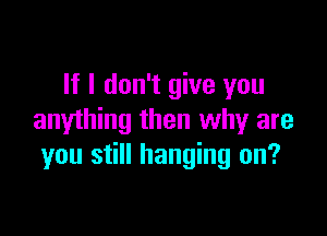 If I don't give you

anything then why are
you still hanging on?