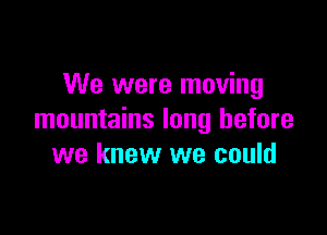 We were moving

mountains long before
we knew we could