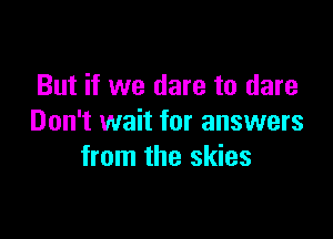 But if we dare to dare

Don't wait for answers
from the skies