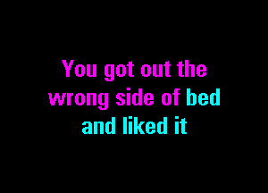 You got out the

wrong side of bed
and liked it
