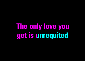 The only love you

get is unrequited