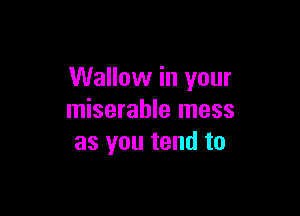 Wallow in your

miserable mess
as you tend to