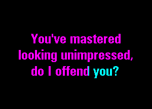 You've mastered

looking unimpressed,
do I offend you?