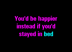 You'd be happier

instead if you'd
stayed in bed