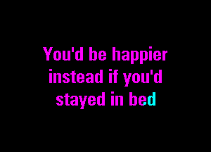 You'd be happier

instead if you'd
stayed in bed