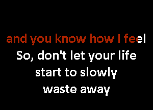 and you know how I feel

So, don't let your life
start to slowly
waste away