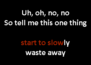 Uh, oh, no, no
So tell me this one thing

start to slowly
waste away