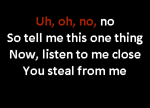 Uh, oh, no, no
So tell me this one thing

Now, listen to me close
You steal from me