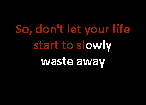 So, don't let your life
start to slowly

waste away