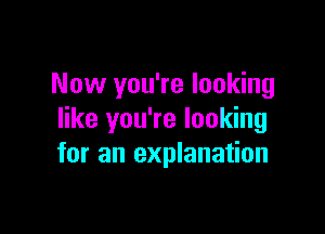 Now you're looking

like you're looking
for an explanation