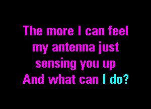 The more I can feel
my antenna iust

sensing you up
And what can I do?