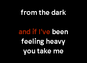 from the dark

and if I've been
feeling heavy
you take me