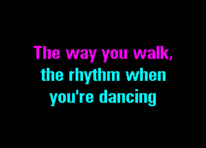 The way you walk,

the rhythm when
you're dancing