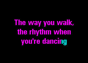 The way you walk,

the rhythm when
you're dancing