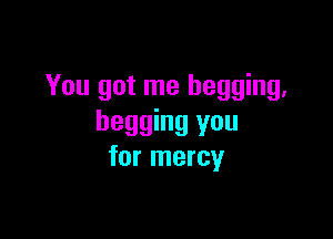 You got me begging,

begging you
for mercy