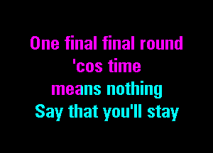 One final final round
'cos time

means nothing
Say that you'll stay