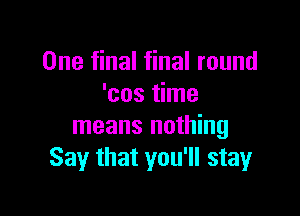 One final final round
'cos time

means nothing
Say that you'll stay