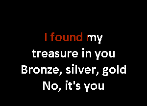 lfound my

treasure in you
Bronze, silver, gold
No, it's you
