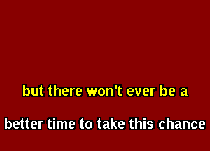 but there won't ever be a

better time to take this chance