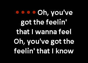 o 0 0 0 Oh, you've
got the feelin'

that I wanna feel
Oh, you've got the
feelin' that I know