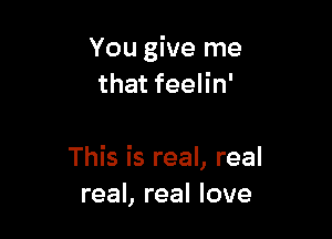 You give me
that feelin'

This is real, real
real, real love